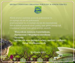U góry napis: Miejska i Powiatowa Biblioteka Publiczna w Nowym Tomyślu i logo biblioteki. Poniżej życzenia: Niech wiara i nadzieja pozwolą pokonywać to, co wydaje się nie do pokonania, przezwyciężać to, co wydaje się nie do przezwyciężenia. Nich miłość pozwoli nieść pokój tam, gdzie panuje lęk i rozdawać radość tam, gdzie panuje smutek. Poniżej napis: Wszystkim naszym Czytelnikom, Partnerom i Współpracownikom życzymy zdrowych oraz pełnych wiary, nadziei i miłości Świąt Wielkanocnych. Niżej napis: Wielkanoc 2021. W lewym dolnym rogu zając, w środku koszyk z jajkami. W prawym dolnym rogu otarta książka.